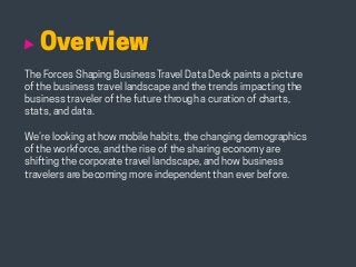 HABITS OF THE MODERN BUSINESS TRAVELER 2
Overview
The Forces Shaping Business Travel Data Deck paints a picture
of the business travel landscape and the trends impacting the
business traveler of the future through a curation of charts,
stats, and data.
We’re looking at how mobile habits, the changing demographics
of the workforce, and the rise of the sharing economy are
shifting the corporate travel landscape, and how business
travelers are becoming more independent than ever before.
 