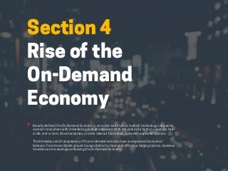 HABITS OF THE MODERN BUSINESS TRAVELER 26
Section 4
Rise of the
On-Demand
Economy
Broadly defined, the On-Demand Economy is an online marketplace in which technology companies
connect consumers with immediate goods and services. With the press of a button, users can hail
a ride, rent a room, hire a handyman, or order takeout from rated, customer-approved sources.
The immediacy and transparency of the on-demand services have re-engineered consumer
behavior. From more reliable ground transportation to more cost effective lodging options, business
travelers are increasingly embracing the On-Demand Economy.
 