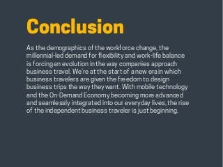 HABITS OF THE MODERN BUSINESS TRAVELER 32
Conclusion
As the demographics of the workforce change, the
millennial-led demand for flexibility and work-life balance
is forcing an evolution in the way companies approach
business travel. We’re at the start of a new era in which
business travelers are given the freedom to design
business trips the way they want. With mobile technology
and the On-Demand Economy becoming more advanced
and seamlessly integrated into our everyday lives, the rise
of the independent business traveler is just beginning.
 