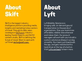 HABITS OF THE MODERN BUSINESS TRAVELER 4
About
Lyft
About
Skift
Lyft Mobility Solutions is
bringing safe, on-demand ground
transportation to thousands of
organizations. Give your team more
affordable, reliable rides wherever
work takes them. Our account
managers will work with you to build a
custom solution and keep it running
smoothly. Your team just downloads
the app, and gets matched with a
local driver at the tap of a button.
Visit Lyft.com/work to learn more.
Skift is the largest industry
intelligence platform providing media,
insights and marketing to key sectors
of travel. Through its daily news
coverage on Skift.com, industry-
leading Trends Reports, and SkiftX
content studio, Skift is defining the
future of travel. Want to work with
us? Email skiftx@skift.com.
 