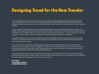 HABITS OF THE MODERN BUSINESS TRAVELER 5
Designing Travel for the New Traveler
In and outside of the Lyft community, we’re seeing a new type of traveler emerge. One who makes flight changes
on her smartphone en route to the airport, schedules dinner with an old friend after her last work trip meeting, and
embraces visiting new cities. We’re proud to partner with Skift to offer insights into the behaviors of modern business
travelers.
Today’s employers manage teams who are more diverse, global, and connected than ever. However, it’s difficult to
update travel programs at the same pace as team profiles change. The result: Over half of travel transactions made by
millennials are not compliant with their company policies. Corporate travel programs — services, spending, and safety
programs — need to evolve to fit modern business travelers’ lifestyles or they’ll find a workaround.
Through the Lyft platform, we help our partners access safe, affordable rides that are custom fit to their individual
needs. From small businesses to Fortune 500 companies, we’re helping teams integrate ridesharing solutions into
their travel programs every day.
The uncertainty that comes with a quickly changing, connected travel landscape also brings a huge opportunity.
Suppliers who are creating solutions for plugged-in travelers can create smarter solutions based on vast amounts of
behavioral data those travelers leave behind. We now have close to real-time visibility into traveler trends, and can
keep improving custom solutions as more usage data surfaces.
Through data-driven solutions and conversations with partners, we’ve introduced a line of new product offerings for
today’s business travelers and will continue to make them better. We look forward to seeing more innovative solutions
to keep travelers safe and happy, however they choose to travel.
David Baga
Chief Business Officer
Lyft Mobility Solutions
 