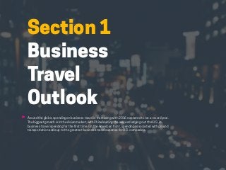 HABITS OF THE MODERN BUSINESS TRAVELER 6
Section 1
Business
Travel
Outlook
Around the globe, spending on business travel is increasing with 2016 expected to be a record year.
The biggest growth is in the Asian market, with China leading the way and edging out the U.S. in
business travel spending for the first time. On the American front, spending associated with ground
transportation adds up to the greatest business travel expense for U.S. companies.
 