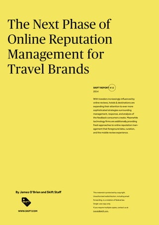 The Next Phase of
Online Reputation
Management for
Travel Brands
With travelers increasingly influenced by
online reviews, hotels & destinations are
expanding their attention to ever more
sophisticated strategies surrounding
management, response, and analysis of
the feedback consumers create. Meanwhile
technology firms are additionally providing
fresh approaches to online reputation man-
agement that foreground data, curation,
and the mobile review experience.
SKIFT REPORT #16
2014
This material is protected by copyright.
Unauthorized redistribution, including email
forwarding, is a violation of federal law.
Single-use copy only.
If you require multiple copies, contact us at
trends@skift.com.
By James O’Brien and Skift Staff
WWW.SKIFT.COM
 