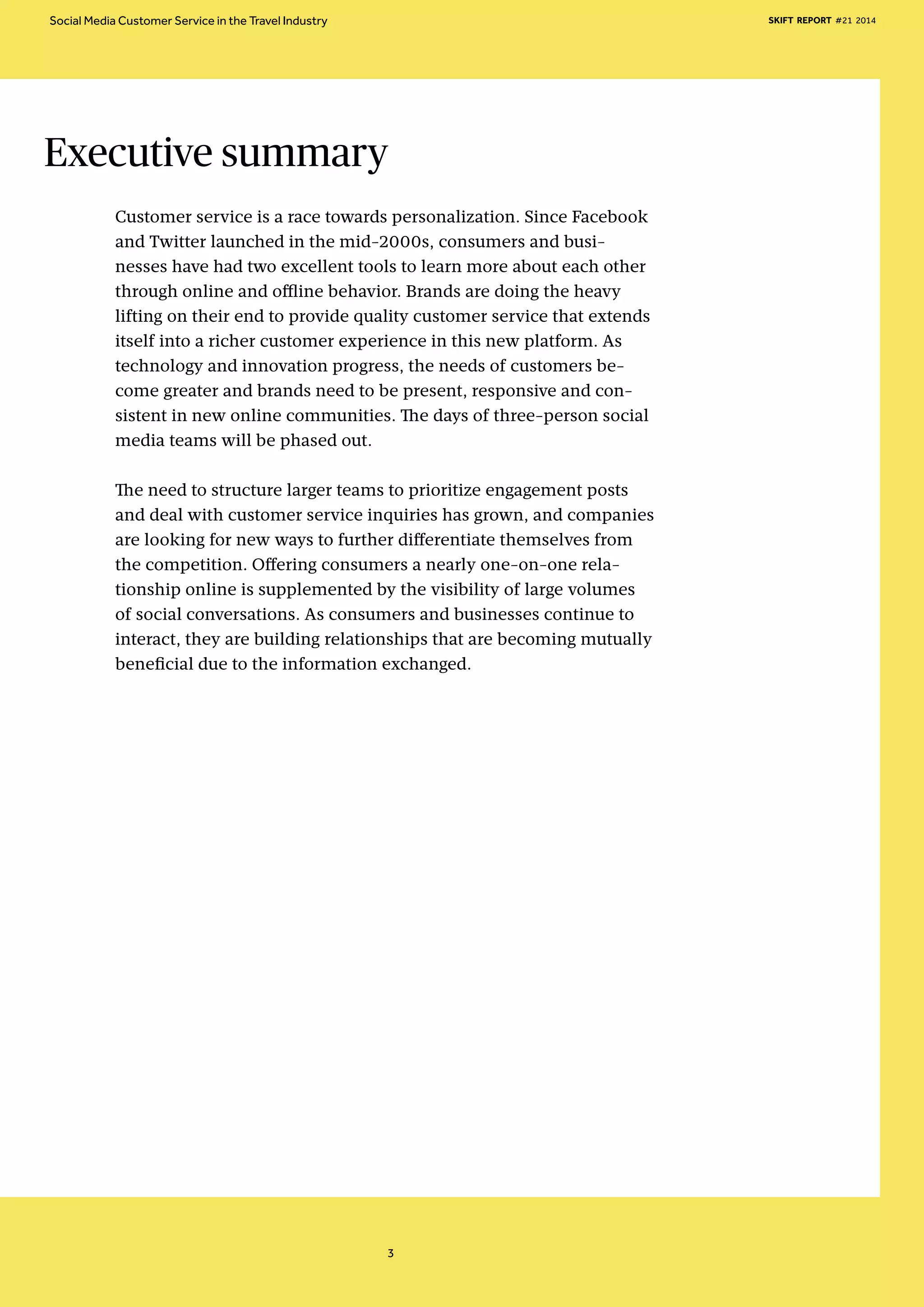 Customer service is a race towards personalization. Since Facebook
and Twitter launched in the mid-2000s, consumers and busi-
nesses have had two excellent tools to learn more about each other
through online and offline behavior. Brands are doing the heavy
lifting on their end to provide quality customer service that extends
itself into a richer customer experience in this new platform. As
technology and innovation progress, the needs of customers be-
come greater and brands need to be present, responsive and con-
sistent in new online communities. The days of three-person social
media teams will be phased out.
The need to structure larger teams to prioritize engagement posts
and deal with customer service inquiries has grown, and companies
are looking for new ways to further differentiate themselves from
the competition. Offering consumers a nearly one-on-one rela-
tionship online is supplemented by the visibility of large volumes
of social conversations. As consumers and businesses continue to
interact, they are building relationships that are becoming mutually
beneficial due to the information exchanged.
Executive summary
Social Media Customer Service in the Travel Industry SKIFT REPORT #21 2014
3
 