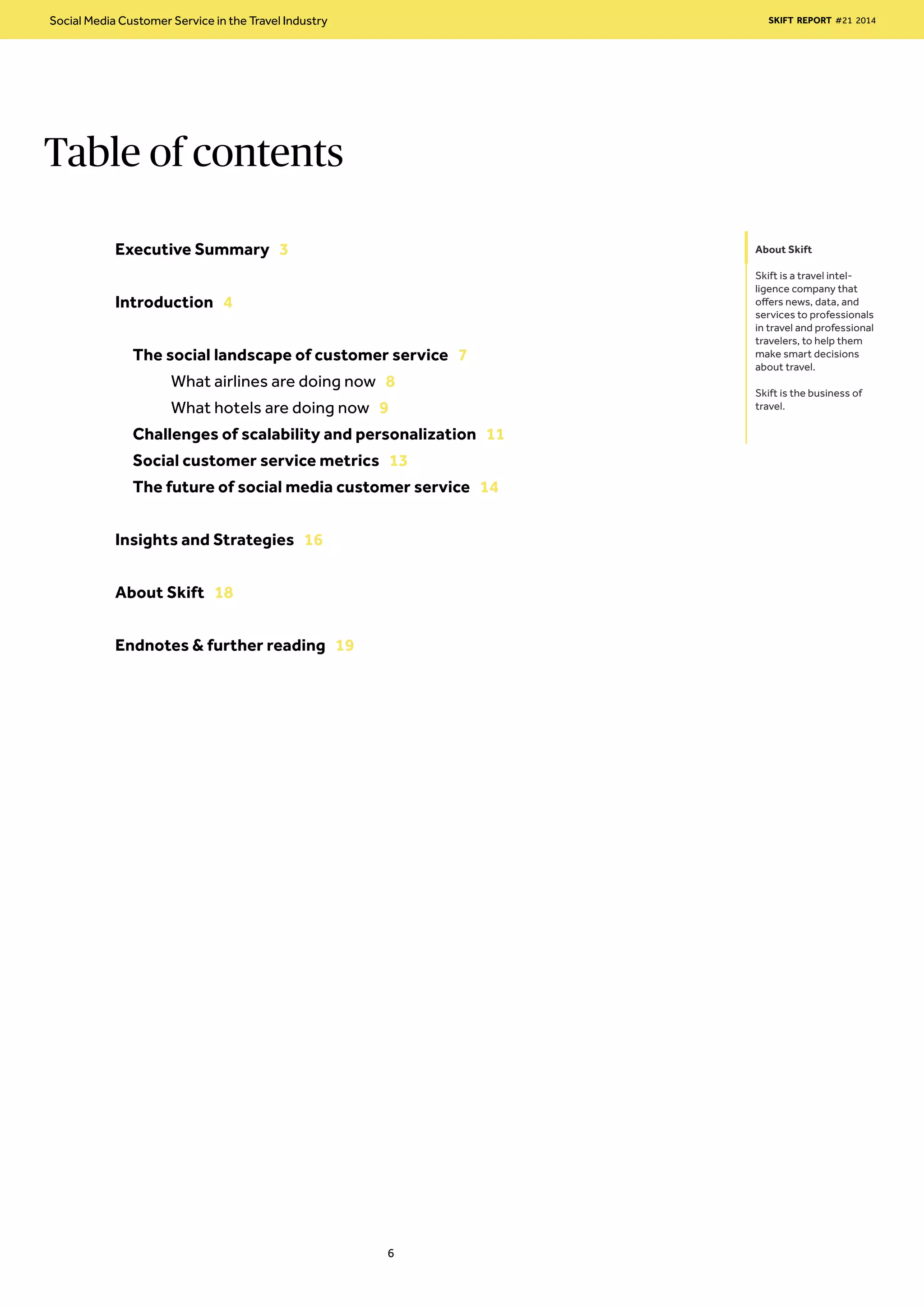 Table of contents
About Skift
Skift is a travel intel-
ligence company that
offers news, data, and
services to professionals
in travel and professional
travelers, to help them
make smart decisions
about travel.
Skift is the business of
travel.
Executive Summary 3
Introduction 4
The social landscape of customer service 7
	 What airlines are doing now 8
	 What hotels are doing now 9	
Challenges of scalability and personalization 11
Social customer service metrics 13
The future of social media customer service 14
Insights and Strategies 16
About Skift 18
Endnotes & further reading 19
Social Media Customer Service in the Travel Industry SKIFT REPORT #21 2014
6
 