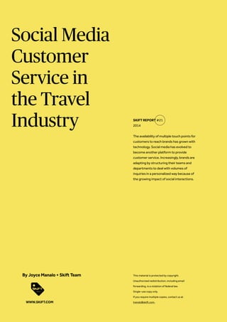 Social Media
Customer
Service in
the Travel
Industry
The availability of multiple touch points for
customers to reach brands has grown with
technology. Social media has evolved to
become another platform to provide
customer service. Increasingly, brands are
adapting by structuring their teams and
departments to deal with volumes of
inquiries in a personalized way because of
the growing impact of social interactions.
SKIFT REPORT #21
2014
This material is protected by copyright.
Unauthorized redistribution, including email
forwarding, is a violation of federal law.
Single-use copy only.
If you require multiple copies, contact us at
trends@skift.com.
By Joyce Manalo + Skift Team
WWW.SKIFT.COM
 