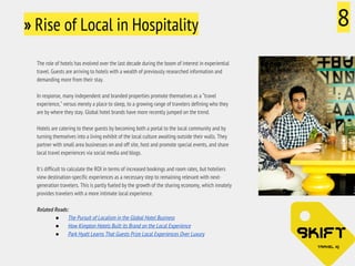 » Rise of Local in Hospitality 8 
The role of hotels has evolved over the last decade during the boom of interest in experiential 
travel. Guests are arriving to hotels with a wealth of previously researched information and 
demanding more from their stay. 
In response, many independent and branded properties promote themselves as a “travel 
experience," versus merely a place to sleep, to a growing range of travelers defining who they 
are by where they stay. Global hotel brands have more recently jumped on the trend. 
Hotels are catering to these guests by becoming both a portal to the local community and by 
turning themselves into a living exhibit of the local culture awaiting outside their walls. They 
partner with small area businesses on and off site, host and promote special events, and share 
local travel experiences via social media and blogs. 
It's difficult to calculate the ROI in terms of increased bookings and room rates, but hoteliers 
view destination-specific experiences as a necessary step to remaining relevant with next-generation 
travelers. This is partly fueled by the growth of the sharing economy, which innately 
provides travelers with a more intimate local experience. 
Related Reads: 
● The Pursuit of Localism in the Global Hotel Business 
● How Kimpton Hotels Built its Brand on the Local Experience 
● Park Hyatt Learns That Guests Prize Local Experiences Over Luxury 
 
