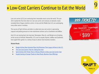 » Low-Cost Carriers Continue to Eat the World 9 
Low-cost carriers (LCCs) are continuing their inexorable march across the world. The year 
2013 marked the first time when U.S. low-cost carrier unit revenues on domestic routes 
exceeded that of legacy mainline carriers. In Asia and the Middle East LCCs are outstripping 
every other sector in aviation. 
The success of Spirit Airlines and other so-called ultra low cost carriers is generating 
copycats and putting pressure on now-mainstream airlines such as Southwest and JetBlue. 
And LCCs are moving back into long haul: Norwegian, Wow Air, and Westjet are all looking 
at the success of AirAsiaX. Meanwhile, LCCs such as easyJet, Ryanair, JetBlue and Southwest 
have upped their games in a variety of ways to attract more business travelers. 
Related Reads: 
● Budget Airlines Now Generate More Unit Revenues Than Legacy Airlines in the U.S. 
● The Low-Cost Carriers That Are Taking Over Asia 
● Spirit Airlines CEO Thinks There is Plenty of Room in Ultra Low Cost Carrier Club 
● EasyJet Gaining in Europe Thanks to Slow Rivals, Business Class Offerings 
 