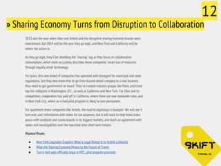» Sharing Economy Turns from Disruption to Collaboration 
2013 was the year when Uber and Airbnb and the disruptive sharing economy brands went 
mainstream, but 2014 will be the year they go legit, and New York and California will be 
where the action is. 
As they go legit, they'll be shedding the "sharing" tag as they focus on collaborative 
consumption, which more accurately describes these companies' smart use of resources 
through equally smart technology. 
For years, this new breed of companies has operated with disregard for municipal and state 
regulations, but they now know that to go from buzzed-about company to a real business 
they need to get government on board. They've created industry groups like Peers and hired 
top-tier lobbyists in Washington, D.C., as well as California and New York. For Uber and its 
competitors, cooperation has paid off in California, where there are now statewide rules, and 
in New York City, where an e-hail pilot program is likely to turn permanent. 
For apartment-share companies like Airbnb, the road to legitimacy is bumpier. We will see it 
turn over user information with states for tax purposes, but it will need to help hosts make 
peace with landlords and condo boards in its biggest markets, and reach an agreement with 
states and municipalities over the laws that limit short-term rentals. 
Related Reads: 
● New York Legislator Explains What a Legal Rental Is to Airbnb Lobbyists 
● What the Sharing Economy Means to the Future of Travel 
● Taxi e-hail apps officially legal in NYC, pilot program proceeds 
12 
 