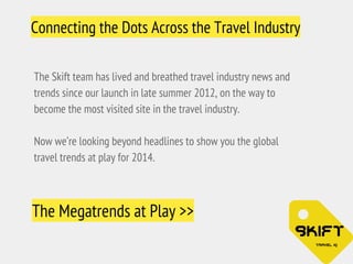 Connecting the Dots Across the Travel Industry 
The Skift team has lived and breathed travel industry news and 
trends since our launch in late summer 2012, on the way to 
become the most visited site in the travel industry. 
Now we’re looking beyond headlines to show you the global 
travel trends at play for 2014. 
The Megatrends at Play >> 
 