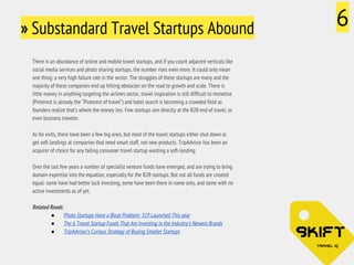 » Substandard Travel Startups Abound 6 
There is an abundance of online and mobile travel startups, and if you count adjacent verticals like 
social media services and photo sharing startups, the number rises even more. It could only mean 
one thing: a very high failure rate in the sector. The struggles of these startups are many and the 
majority of these companies end up hitting obstacles on the road to growth and scale. There is 
little money in anything targeting the airlines sector, travel inspiration is still difficult to monetize 
(Pinterest is already the “Pinterest of travel”) and hotel search is becoming a crowded field as 
founders realize that’s where the money lies. Few startups aim directly at the B2B end of travel, or 
even business traveler. 
As for exits, there have been a few big ones, but most of the travel startups either shut down or 
get soft landings at companies that need smart staff, not new products. TripAdvisor has been an 
acquirer of choice for any failing consumer travel startup wanting a soft-landing. 
Over the last few years a number of specialist venture funds have emerged, and are trying to bring 
domain expertise into the equation, especially for the B2B startups. But not all funds are created 
equal: some have had better luck investing, some have been there in name only, and some with no 
active investments as of yet. 
Related Reads: 
● Photo Startups Have a Bloat Problem: 319 Launched This year 
● The 6 Travel Startup Funds That Are Investing in the Industry’s Newest Brands 
● TripAdvisor’s Curious Strategy of Buying Smaller Startups 
 