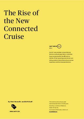 The Rise of
the New
Connected
Cruise
As 24/7 voice and data connectivity has
become a cultural expectation, cruise lines
-
straints of their operating environment, pro-
ducing solutions that enhance the consumer
experience and drive brand penetration.
SKIFT REPORT #15
2014
This material is protected by copyright.
Unauthorized redistribution, including email
forwarding, is a violation of federal law.
Single-use copy only.
If you require multiple copies, contact us at
trends@skift.com.WWW.SKIFT.COM
 