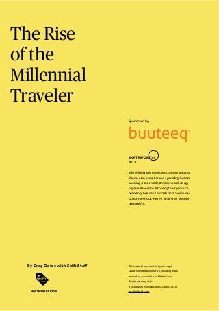 The Rise
of the
Millennial
Traveler
Sponsored by

SKIFT REPORT #9
2014
With Millennials expected to soon surpass
Boomers in overall travel spending, hotels,
booking sites and destination marketing
organizations are retooling their product,
branding, business models and communication methods. Here’s what they should
prepare for.

This material is protected by copyright.
Unauthorized redistribution, including email
forwarding, is a violation of federal law.
Single-use copy only.
If you require multiple copies, contact us at

WWW.SKIFT.COM

trends@skift.com.

 