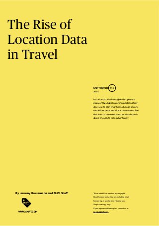 The Rise of
Location Data
in Travel
Location data is the engine that powers
many of the digital recommendations trav-
elers use to plan their trips, choose accom-
modations and select local businesses. Are
destination marketers and tourism boards
doing enough to take advantage?
SKIFT REPORT #12
2014
This material is protected by copyright.
Unauthorized redistribution, including email
forwarding, is a violation of federal law.
Single-use copy only.
If you require multiple copies, contact us at
trends@skift.com.WWW.SKIFT.COM
 