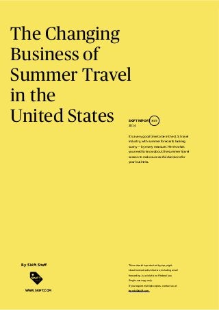 The Changing
Business of
Summer Travel
in the
United States
It’s a very good time to be in the U.S. travel
industry, with summer forecasts looking
sunny -- by every measure. Here’s what
you need to know about the summer travel
season to make successful decisions for
your business.
SKIFT REPORT #19
2014
This material is protected by copyright.
Unauthorized redistribution, including email
forwarding, is a violation of federal law.
Single-use copy only.
If you require multiple copies, contact us at
trends@skift.com.WWW.SKIFT.COM
 