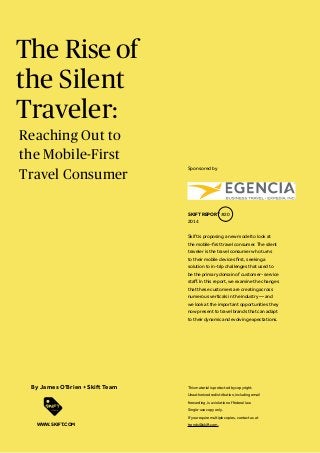The Rise of
the Silent
Traveler:
Skift is proposing a new model to look at
the mobile-first travel consumer. The silent
traveler is the travel consumer who turns
to their mobile devices first, seeking a
solution to in-trip challenges that used to
be the primary domain of customer- service
staff. In this report, we examine the changes
that these customers are creating across
numerous verticals in the industry — and
we look at the important opportunities they
now present to travel brands that can adapt
to their dynamic and evolving expectations.
SKIFT REPORT #20
2014
This material is protected by copyright.
Unauthorized redistribution, including email
forwarding, is a violation of federal law.
Single-use copy only.
If you require multiple copies, contact us at
trends@skift.com.
By James O’Brien + Skift Team
WWW.SKIFT.COM
Sponsored by
Reaching Out to
the Mobile-First
Travel Consumer
 