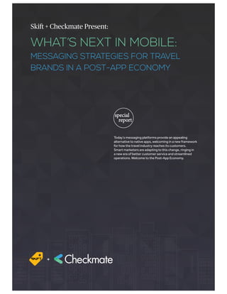 WHAT’S NEXT IN MOBILE:
MESSAGING STRATEGIES FOR TRAVEL
BRANDS IN A POST-APP ECONOMY
Skift + Checkmate Present:
special
report
Today’s messaging platforms provide an appealing
alternative to native apps, welcoming in a new framework
for how the travel industry reaches its customers.
Smart marketers are adapting to this change, ringing in
a new era of better customer service and streamlined
operations. Welcome to the Post-App Economy.
+
 