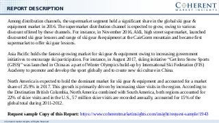 © Coherent market Insights. All Rights Reserved
REPORT DESCRIPTION
Among distribution channels, the supermarket segment held a significant share in the global ski gear &
equipment market in 2016. The supermarket distribution channel is expected to grow, owing to various
discount offered by these channels. For instance, in November 2016, Aldi, high street supermarket, launched
discounted ski gear lessons and range of ski gear & equipment at the CairGorm mountain and became first
supermarket to offer ski gear lessons.
Asia Pacific holds the fastest-growing market for ski gear & equipment owing to increasing government
initiatives to encourage ski participation. For instance, in August 2017, skiing initiative “Get Into Snow Sports
(GISS)” was launched in China as a part of Winter Olympics build-up by International Ski Federation (FIS)
Academy to promote and develop the sport globally and to create new ski culture in China.
North America is expected to hold the dominant market for ski gear & equipment and accounted for a market
share of 25.9% in 2017. This growth is primarily driven by increasing skier visits in the region. According to
the Destination British Columbia, North America combined with South America, both regions accounted for
22% of skier visits and in the U.S., 57 million skier visits are recorded annually, accounted for 15% of the
global total during 2011-2012.
Request sample Copy of this Report: https://www.coherentmarketinsights.com/insight/request-sample/1943
 