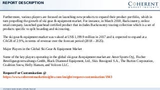 © Coherent market Insights. All Rights Reserved
REPORT DESCRIPTION
Furthermore, various players are focused on launching new products to expand their product portfolio, which in
turn propelling the growth of ski gear & equipment market. For instance, in March 2018, Backcountry, online
retail company, launched gearhead certified product that includes Backcountry touring collection which is a set of
products specific to split boarding and ski touring.
The ski gear & equipment market was valued at US$ 1,199.9 million in 2017 and is expected to expand at a
CAGR of 2.9%, in terms of revenue over the forecast period (2018 – 2025).
Major Players in the Global Ski Gear & Equipment Market
Some of the key players operating in the global ski gear & equipment market are Amer Sports Oyj, Fischer
Beteiligungsverwaltungs Gmbh, Black Diamond Equipment, Ltd., Skis Rossignol S.A., The Burton Corporation,
Coalition Snow, Helly Hansen, and Volcom LLC.
Request For Customization @
https://www.coherentmarketinsights.com/insight/request-customization/1943
 
