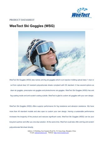 PRODUCT DATASHEET
WeeTect Ski Goggles (WSG)
Address: #2 Building, East Jiangtian Road No. 92, Song Jiang, Shanghai, China
E-mail: sales@weetect.com Website: http://www.weetect.com
WeeTect Ski Goggles (WSG) also names anti-fog ski goggles which is an injection molding optical class 1 visor or
cut from optical clear UV resistant polycarbonate sheets complaint with CE standard. It has several options as
clear ski goggles, prescription ski goggles and photochromic ski goggles. WeeTect Ski Goggles (WSG) has anti
fog coating inside and anti scratch coating outside. WeeTect is glad to custom ski goggles with your own design.
WeeTect Ski Goggles (WSG) offers superior performance for fog resistance and abrasion resistance. We have
more than 40 standard models and also open to custom your own design. Having a sustainable performance
increases the longevity of the product and reduces significant costs; WeeTect Ski Goggles (WSG) can be your
long term partner and offer you one stop solution. At the same time, WeeTect could also offer anti fog anti scratch
polycarbonate flat sheet directly.
 