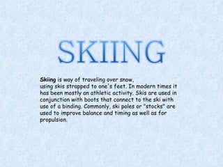 Skiing  is way of traveling over snow, using skis strapped to one's feet. In modern times it has been mostly an athletic activity. Skis are used in conjunction with boots that connect to the ski with use of a binding. Commonly, ski poles or &quot;stocks&quot; are used to improve balance and timing as well as for propulsion. 