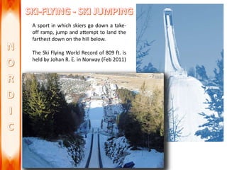 A sport in which skiers go down a take-
off ramp, jump and attempt to land the
farthest down on the hill below.
The Ski Flying World Record of 809 ft. is
held by Johan R. E. in Norway (Feb 2011)
 