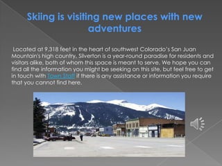 Skiing is visiting new places with new
adventures
Located at 9,318 feet in the heart of southwest Colorado’s San Juan
Mountain's high country, Silverton is a year-round paradise for residents and
visitors alike, both of whom this space is meant to serve. We hope you can
find all the information you might be seeking on this site, but feel free to get
in touch with Town Staff if there is any assistance or information you require
that you cannot find here.
 