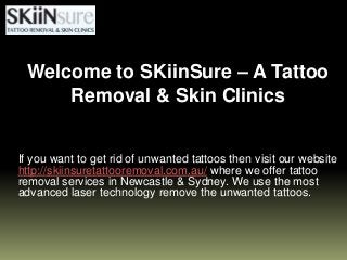 If you want to get rid of unwanted tattoos then visit our website
http://skiinsuretattooremoval.com.au/ where we offer tattoo
removal services in Newcastle & Sydney. We use the most
advanced laser technology remove the unwanted tattoos.
Welcome to SKiinSure – A Tattoo
Removal & Skin Clinics
 