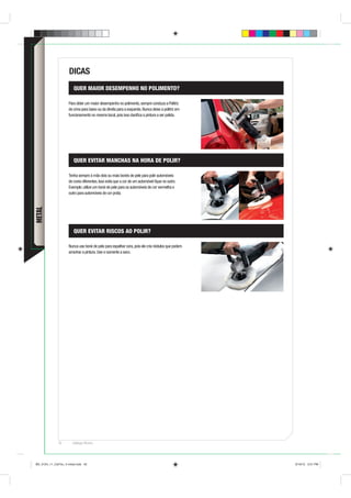 DICAS
                        QUER MAIOR DESEMPENHO NO POLIMENTO?

                     Para obter um maior desempenho no polimento, sempre conduza a Politriz
                     de cima para baixo ou da direita para a esquerda. Nunca deixe a politriz em
                     funcionamento no mesmo local, pois isso daniﬁca a pintura a ser polida.




                        QUER EVITAR MANCHAS NA HORA DE POLIR?

                     Tenha sempre à mão dois ou mais bonés de pele para polir automóveis
                     de cores diferentes. Isso evita que a cor de um automóvel ﬁque no outro.
                     Exemplo: utilize um boné de pele para os automóveis de cor vermelha e
                     outro para automóveis de cor prata.
METAL




                        QUER EVITAR RISCOS AO POLIR?

                     Nunca use boné de pele para espalhar cera, pois ele cria nódulos que podem
                     arranhar a pintura. Use-o somente a seco.




              42       Catálogo Técnico




BD_0124_11_CatTec_4 metal.indd 42                                                                  9/19/12 3:21 PM
 