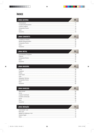 ÍNDICE

                   LINHA BATERIA                   09
                   - Parafusadeiras                10
                   - Furadeiras/Parafusadeiras     11
                   - Lanterna a Bateria            15
                   - Comparativo Técnico           16
                   - Dicas                         17
                   - Acessórios                    18


                   LINHA CONCRETO                  23
                   - Furadeiras de Impacto         24
                   - Martelo Eletropneumático      28
                   - Comparativo Técnico           29
                   - Dicas                         30
                   - Acessórios                    31


                   LINHA METAL                     35
                   - Esmerilhadeiras Angulares     36
                   - Politrizes                    39
                   - Comparativo Técnico           40
                   - Dicas                         41
                   - Acessórios                    43


                   LINHA MADEIRA                   45
                   - Serras                        46
                   - Lixadeiras                    50
                   - Plainas                       53
                   - Palm Router                   54
                   - Tupia                         54
                   - Sopradores Térmicos           55
                   - Comparativo Técnico           56
                   - Dicas                         58
                   - Acessórios                    62


                   LINHA BANCADA                   65
                   - Moto Esmeril                  66
                   - Serras                        66
                   - Lixadeira Combinada           67
                   - Furadeira de Bancada          68
                   - Serras                        68
                   - Dicas                         70
                   - Acessórios                    71


                   LINHA MEDIÇÃO                   73
                   - Autonivelador Laser           74
                   - Roto Laser                    74
                   - Medidor de Distâncias X-Act   75
                   - Detector Digital              75
                   - Dicas                         76




BD_0124_11_CatTec_1 intro.indd 5                        9/19/12 3:14 PM
 