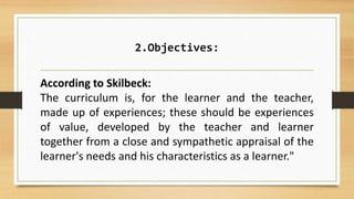 2.Objectives:
According to Skilbeck:
The curriculum is, for the learner and the teacher,
made up of experiences; these should be experiences
of value, developed by the teacher and learner
together from a close and sympathetic appraisal of the
learner's needs and his characteristics as a learner."
 