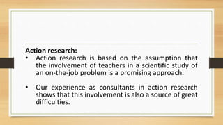 Action research:
• Action research is based on the assumption that
the involvement of teachers in a scientific study of
an on-the-job problem is a promising approach.
• Our experience as consultants in action research
shows that this involvement is also a source of great
difficulties.
 