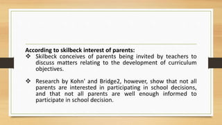 According to skilbeck interest of parents:
 Skilbeck conceives of parents being invited by teachers to
discuss matters relating to the development of curriculum
objectives.
 Research by Kohn' and Bridge2, however, show that not all
parents are interested in participating in school decisions,
and that not all parents are well enough informed to
participate in school decision.
 