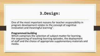 3.Design:
One of the most important reasons for teacher responsibility in
program development relates to the concept of cognitive
innovation and meaningful learning”.
Programmed-building
Which comprises the selection of subject-matter for learning,
the sequencing of teaching-learning episodes, the deployment
of staff and the choice of appropriate supplementary materials and
media.
 