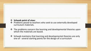  Schwab point of view:
 Problems posed to teachers who seek to use externally developed
curriculum materials.
 The problems concern the learning and developmental theories upon
which the materials are based.
 Schwab maintains that learning and developmental theories are only
one of - several starting points for the design of a curriculum
 