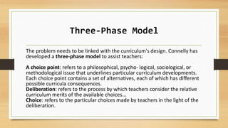 Three-Phase Model
The problem needs to be linked with the curriculum's design. Connelly has
developed a three-phase model to assist teachers:
A choice point: refers to a philosophical, psycho- logical, sociological, or
methodological issue that underlines particular curriculum developments.
Each choice point contains a set of alternatives, each of which has different
possible curricula consequences.
Deliberation: refers to the process by which teachers consider the relative
curriculum merits of the available choices...
Choice: refers to the particular choices made by teachers in the light of the
deliberation.
 