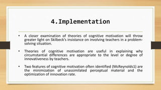 4.Implementation
• A closer examination of theories of cognitive motivation will throw
greater light on Skilbeck's insistance on involving teachers in a problem-
solving situation.
• Theories of cognitive motivation are useful in explaining why
circumstantial differences are appropriate to the level or degree of
innovativeness by teachers.
• Two features of cognitive motivation often identified (McReynolds1) are
the minimization of unassimilated perceptual material and the
optimization of innovation rate.
 