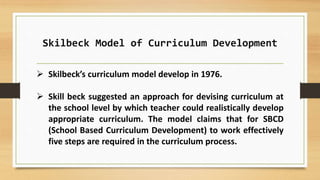 Skilbeck Model of Curriculum Development
 Skilbeck’s curriculum model develop in 1976.
 Skill beck suggested an approach for devising curriculum at
the school level by which teacher could realistically develop
appropriate curriculum. The model claims that for SBCD
(School Based Curriculum Development) to work effectively
five steps are required in the curriculum process.
 