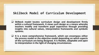 Skilbeck Model of Curriculum Development
 Skilbeck model locates curriculum design and development firmly
within a cultural framework. It views such design as a means whereby
teachers modify and transform pupil experience through providing
insights into cultural values, interpretative frameworks and symbolic
systems.
 It is a more comprehensive framework, which can encompass either
the process model or the objective model depending on which aspects
of the curriculum are being designed. It is flexible, adaptable and open
to interpretation in the light of changing circumstances.
 