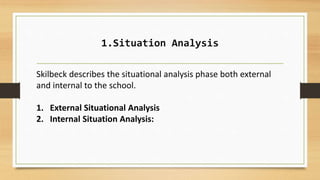 1.Situation Analysis
Skilbeck describes the situational analysis phase both external
and internal to the school.
1. External Situational Analysis
2. Internal Situation Analysis:
 