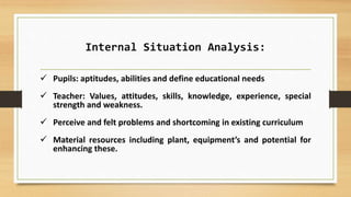 Internal Situation Analysis:
 Pupils: aptitudes, abilities and define educational needs
 Teacher: Values, attitudes, skills, knowledge, experience, special
strength and weakness.
 Perceive and felt problems and shortcoming in existing curriculum
 Material resources including plant, equipment’s and potential for
enhancing these.
 