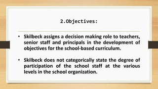 2.Objectives:
• Skilbeck assigns a decision making role to teachers,
senior staff and principals in the development of
objectives for the school-based curriculum.
• Skilbeck does not categorically state the degree of
participation of the school staff at the various
levels in the school organization.
 