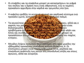 • Οι ςταφίδεσ και τα ςταφφλια μπορεί να καταςτρζψουν τα νεφρά
  του ςκφλου και θ δράςθ τουσ είναι ακροιςτικι, ενϊ οι τομάτεσ
  προκαλοφν αρρυκμία ςτθν καρδιά και τρεμοφλεσ ςτο ηϊο.

• Η καφεΐνθ ερεκίηει το κεντρικό νευρικό και καρδιακό ςφςτθμα ενϊ
  προκαλεί εμετό, αχπνίεσ και αυξθμζνο καρδιακό παλμό.

• Τα κουκοφτςια μιλου, κεραςιοφ, ροδάκινου, βερίκοκου, αλλά και ο
  καρπόσ του ροδάκινου περιζχουν υδροκυάνιο, το οποίο είναι
  δθλθτθριϊδεσ. Μεγάλεσ ποςότθτεσ αλατιοφ προκαλοφν
  προβλιματα ςτα νεφρά, τα αλλαντικά περιζχουν πολφ αλάτι και
  λίποσ και ςυνικωσ υποβιβαςμζνθ καραγενάνθ και μπορεί να
  προκαλζςουν ςτο μζλλον παγκρεατίτιδα και καρκίνο του παχζοσ
  εντζρου.

• Μεγάλεσ λιψεισ ςυκωτιοφ (περιςςότερεσ από τρεισ μερίδεσ τθν
  εβδομάδα) προκαλοφν επικίνδυνθ αφξθςθ βιταμίνθσ Α. Οι
  επιπτϊςεισ μπορεί είναι παραμορφωμζνα οςτά, ραγδαία και
  επικίνδυνθ ανάπτυξθ των οςτϊν ςτθ ςπονδυλικι ςτιλθ και ςτουσ
  αγκϊνεσ, αλλά και ανορεξία.
 