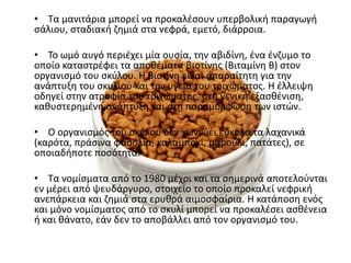 • Τα μανιτάρια μπορεί να προκαλζςουν υπερβολικι παραγωγι
ςάλιου, ςταδιακι ηθμιά ςτα νεφρά, εμετό, διάρροια.

• Το ωμό αυγό περιζχει μία ουςία, τθν αβιδίνθ, ζνα ζνηυμο το
οποίο καταςτρζφει τα αποκζματα βιοτίνθσ (Βιταμίνθ Β) ςτον
οργανιςμό του ςκφλου. Η βιοτίνθ είναι απαραίτθτθ για τθν
ανάπτυξθ του ςκυλιοφ και τθν υγεία του τριχϊματοσ. Η ζλλειψθ
οδθγεί ςτθν ατροφία του τριχϊματοσ, ςτθ γενικι εξαςκζνιςθ,
κακυςτερθμζνθ ανάπτυξθ και ςτθ παραμόρφωςθ των ιςτϊν.

• Ο οργανιςμόσ του ςκφλου δεν χωνεφει εφκολα τα λαχανικά
(καρότα, πράςινα φαςόλια, καλαμπόκι, μαροφλι, πατάτεσ), ςε
οποιαδιποτε ποςότθτα.

• Τα νομίςματα από το 1980 μζχρι και τα ςθμερινά αποτελοφνται
εν μζρει από ψευδάργυρο, ςτοιχείο το οποίο προκαλεί νεφρικι
ανεπάρκεια και ηθμιά ςτα ερυκρά αιμοςφαίρια. Η κατάποςθ ενόσ
και μόνο νομίςματοσ από το ςκυλί μπορεί να προκαλζςει αςκζνεια
ι και κάνατο, εάν δεν το αποβάλλει από τον οργανιςμό του.
 