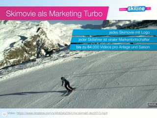 Skimovie als Marketing Turbo
jedes Skimovie mit Logo
bis zu 64.000 Videos pro Anlage und Saison
jeder Skifahrer ist viraler Markenbotschafter
Video: https://www.dropbox.com/s/i4td2pbj2zkrcmx/zermatt-dez2013.mp413
 
