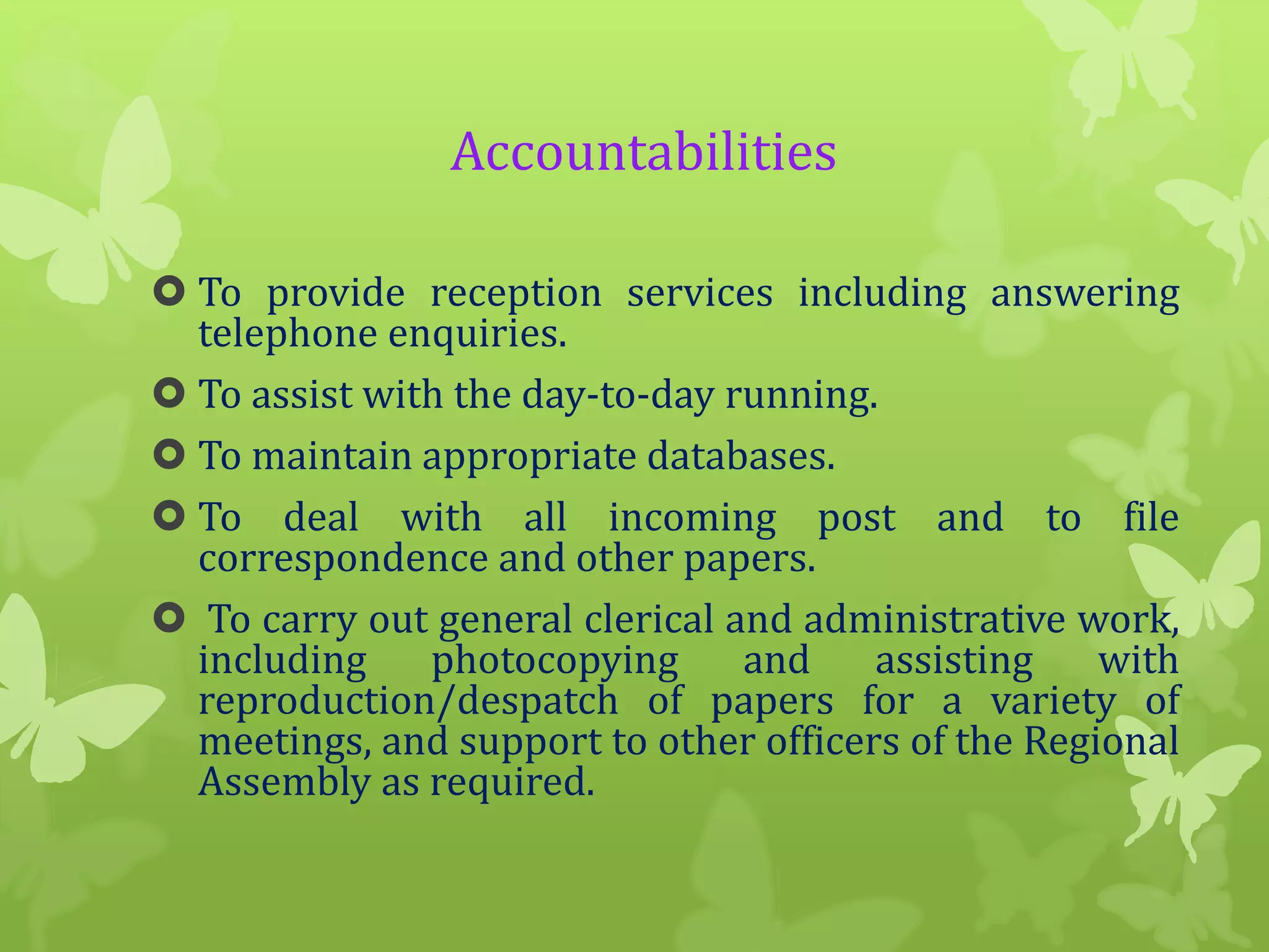Accountabilities
 To provide reception services including answering
telephone enquiries.
 To assist with the day-to-day running.
 To maintain appropriate databases.
 To deal with all incoming post and to file
correspondence and other papers.
 To carry out general clerical and administrative work,
including
photocopying
and
assisting
with
reproduction/despatch of papers for a variety of
meetings, and support to other officers of the Regional
Assembly as required.

 