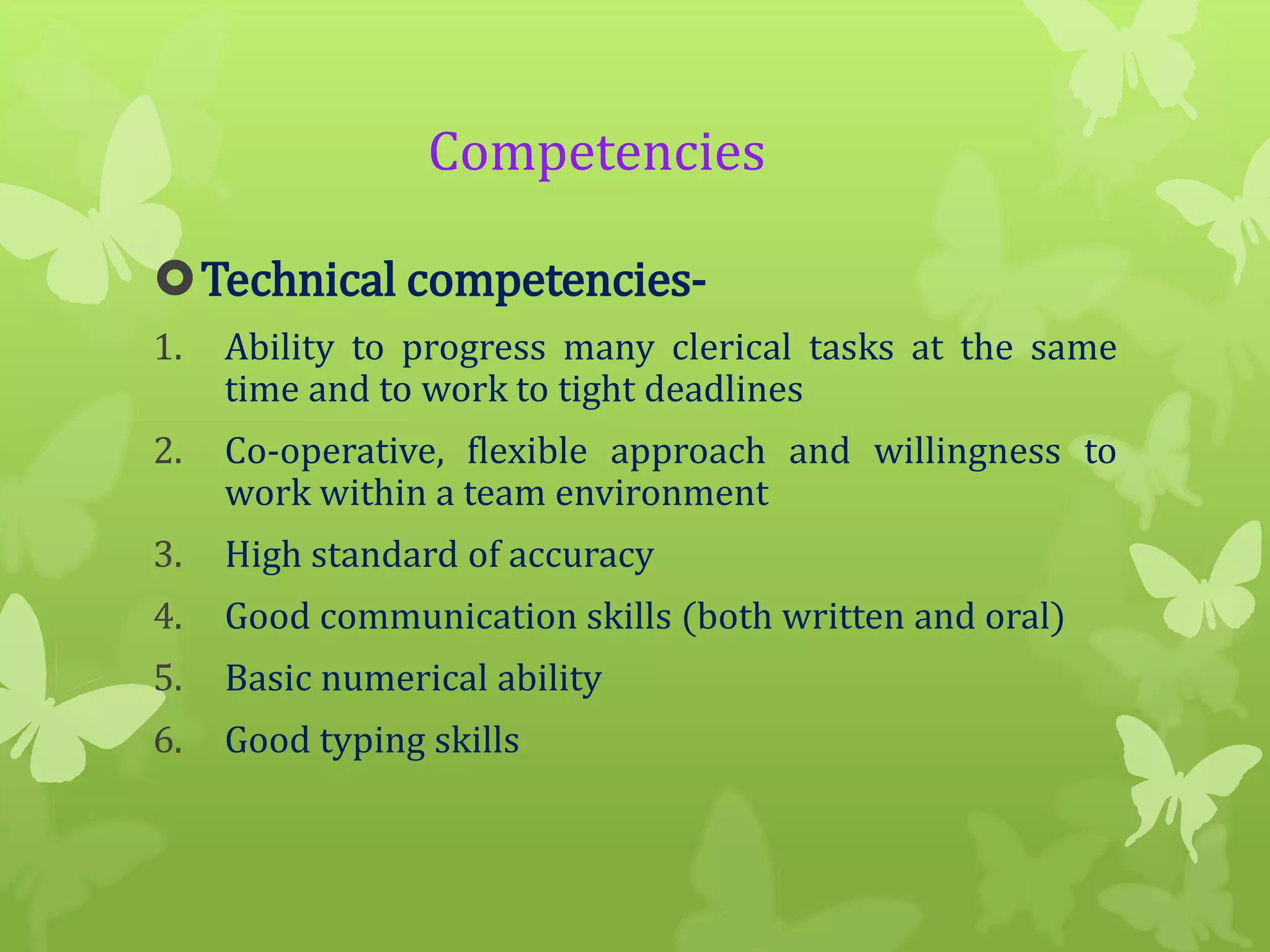 Competencies
Technical competencies1.

Ability to progress many clerical tasks at the same
time and to work to tight deadlines

2.

Co-operative, flexible approach and willingness to
work within a team environment

3.

High standard of accuracy

4.

Good communication skills (both written and oral)

5.

Basic numerical ability

6.

Good typing skills

 