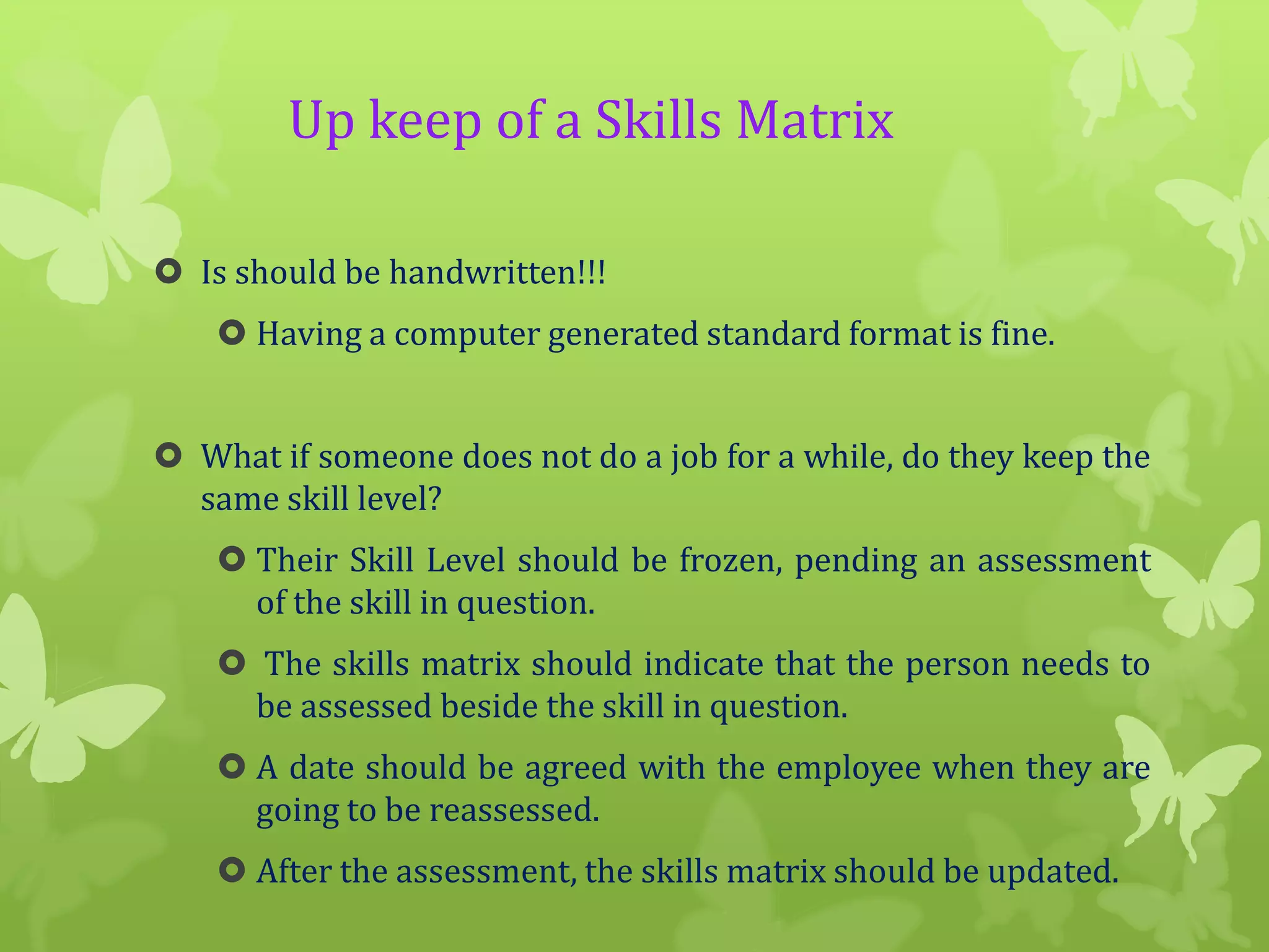 Up keep of a Skills Matrix
 Is should be handwritten!!!
 Having a computer generated standard format is fine.
 What if someone does not do a job for a while, do they keep the
same skill level?

 Their Skill Level should be frozen, pending an assessment
of the skill in question.
 The skills matrix should indicate that the person needs to
be assessed beside the skill in question.
 A date should be agreed with the employee when they are
going to be reassessed.
 After the assessment, the skills matrix should be updated.

 