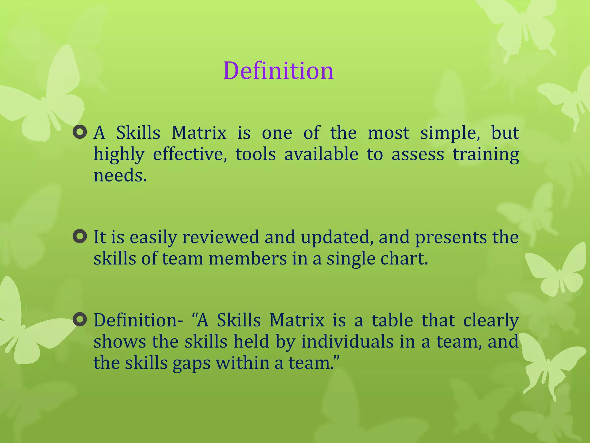Definition
 A Skills Matrix is one of the most simple, but
highly effective, tools available to assess training
needs.
 It is easily reviewed and updated, and presents the
skills of team members in a single chart.
 Definition- “A Skills Matrix is a table that clearly
shows the skills held by individuals in a team, and
the skills gaps within a team.”

 