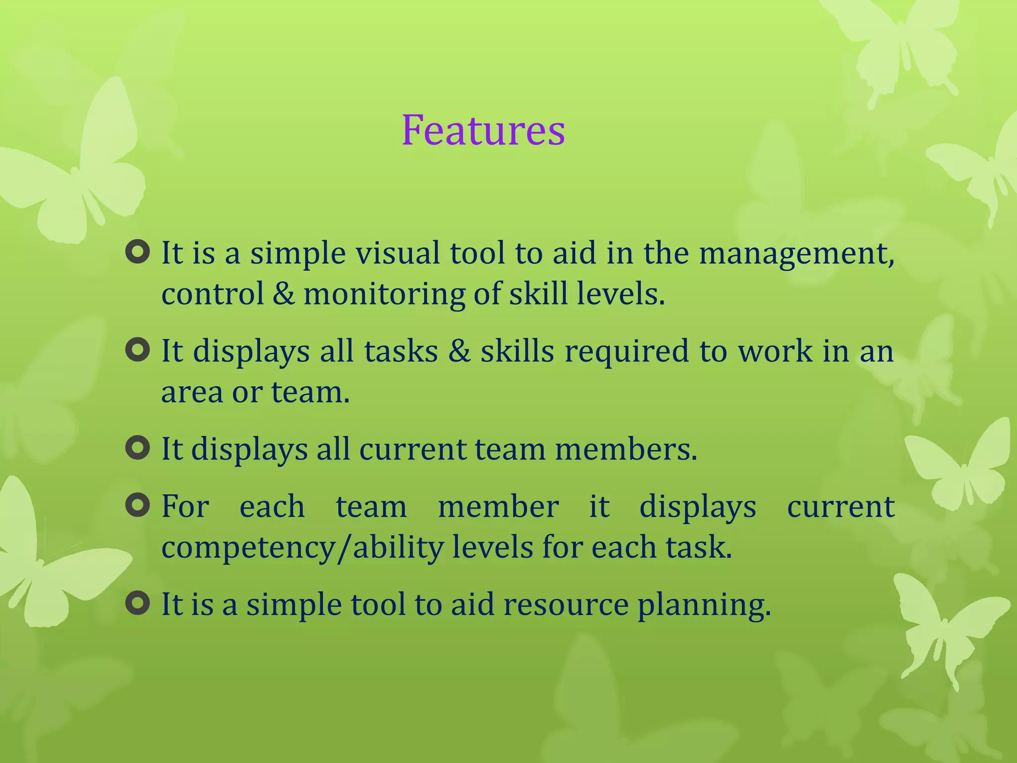 Features
 It is a simple visual tool to aid in the management,
control & monitoring of skill levels.
 It displays all tasks & skills required to work in an
area or team.

 It displays all current team members.
 For each team member it displays current
competency/ability levels for each task.
 It is a simple tool to aid resource planning.

 